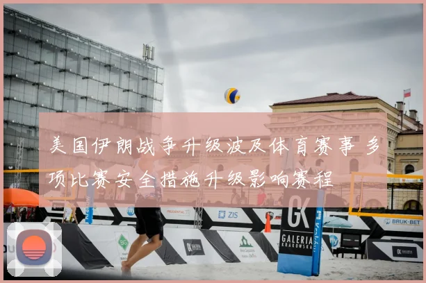 美国伊朗战争升级波及体育赛事 多项比赛安全措施升级影响赛程