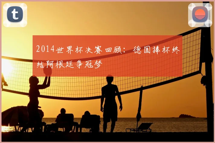 2014世界杯决赛回顾:德国捧杯终结阿根廷争冠梦