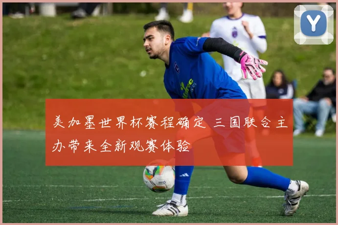 美加墨世界杯赛程确定 三国联合主办带来全新观赛体验