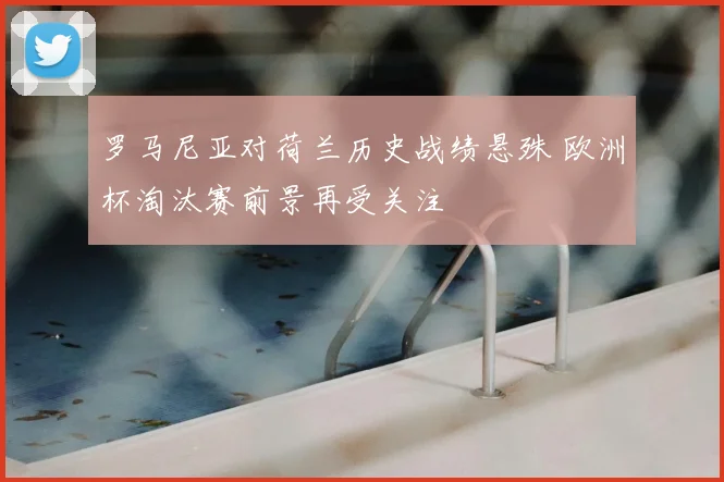 罗马尼亚对荷兰历史战绩悬殊 欧洲杯淘汰赛前景再受关注