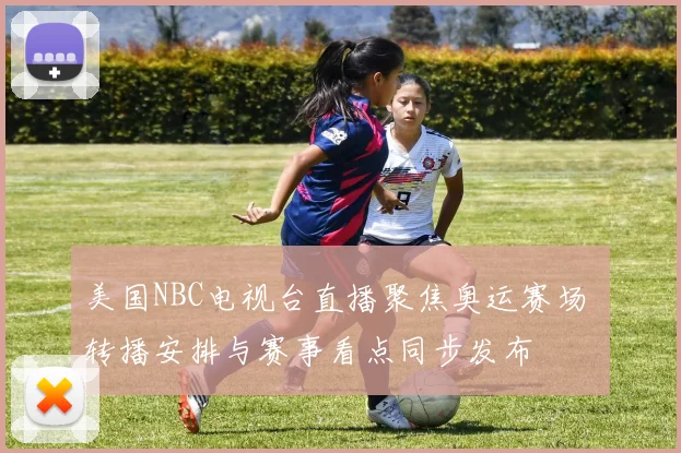 美国NBC电视台直播聚焦奥运赛场 转播安排与赛事看点同步发布