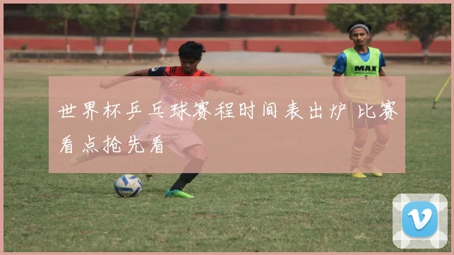 世界杯乒乓球赛程时间表出炉 比赛看点抢先看