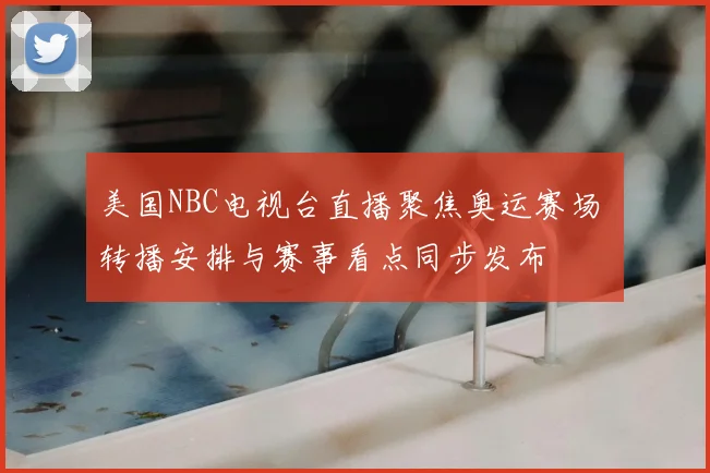 美国NBC电视台直播聚焦奥运赛场 转播安排与赛事看点同步发布