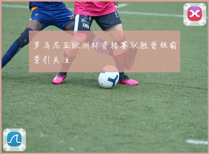 罗马尼亚欧洲杯资格赛取胜晋级前景引关注