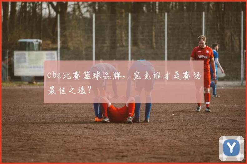 cba比赛篮球品牌，究竟谁才是赛场最佳之选？