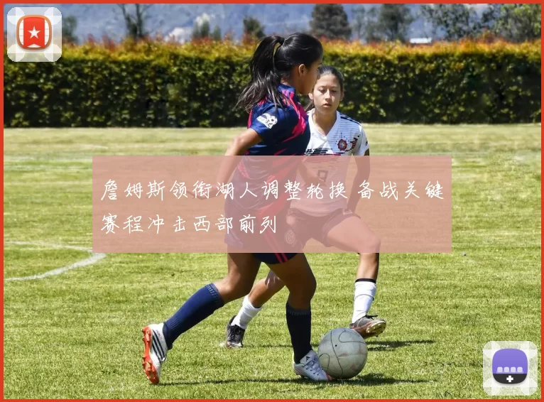 詹姆斯领衔湖人调整轮换 备战关键赛程冲击西部前列