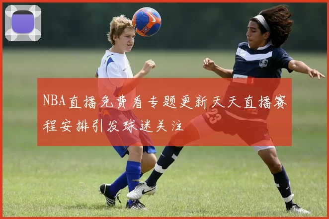 NBA直播免费看专题更新天天直播赛程安排引发球迷关注