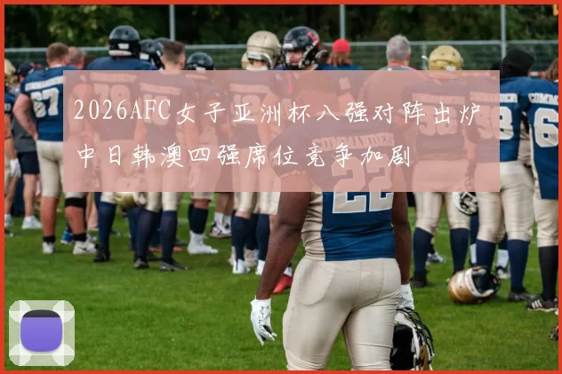 2026AFC女子亚洲杯八强对阵出炉 中日韩澳四强席位竞争加剧