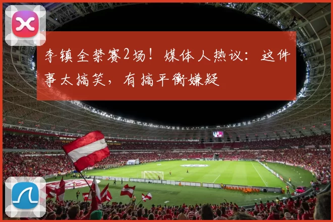 李镇全禁赛2场！媒体人热议：这件事太搞笑，有搞平衡嫌疑