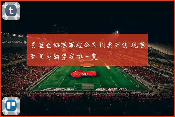 男篮世锦赛赛程公布门票开售 观赛时间与购票安排一览