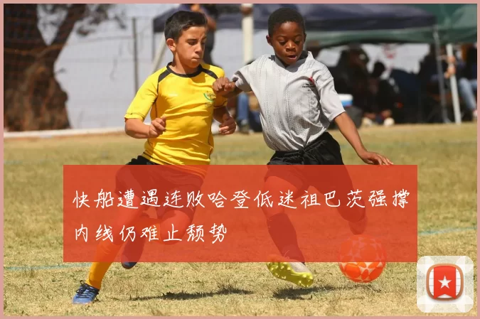 快船遭遇连败哈登低迷祖巴茨强撑内线仍难止颓势