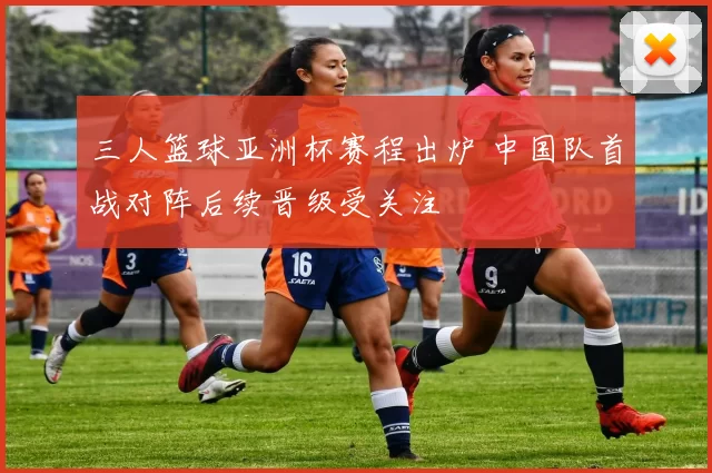 三人篮球亚洲杯赛程出炉 中国队首战对阵后续晋级受关注