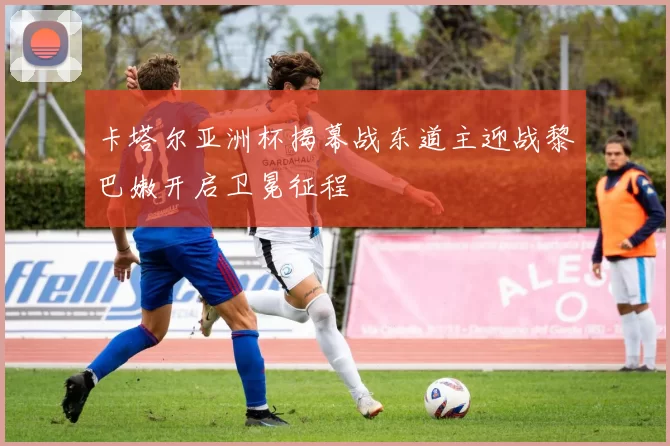 卡塔尔亚洲杯揭幕战东道主迎战黎巴嫩开启卫冕征程