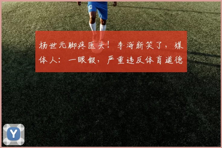 杨世元脚疼医头！李海新笑了，媒体人：一眼假，严重违反体育道德