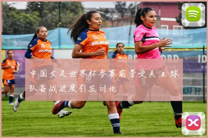 中国女足世界杯参赛前景受关注 球队备战进展引发讨论