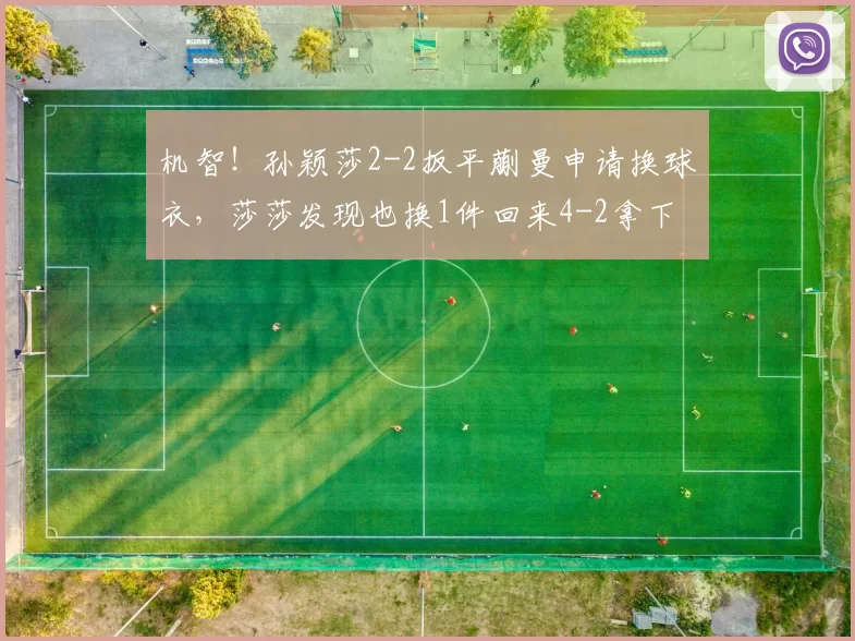 机智！孙颖莎2-2扳平蒯曼申请换球衣，莎莎发现也换1件回来4-2拿下