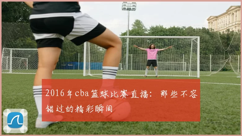 2016年cba篮球比赛直播：那些不容错过的精彩瞬间
