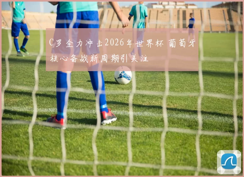 C罗全力冲击2026年世界杯 葡萄牙核心备战新周期引关注
