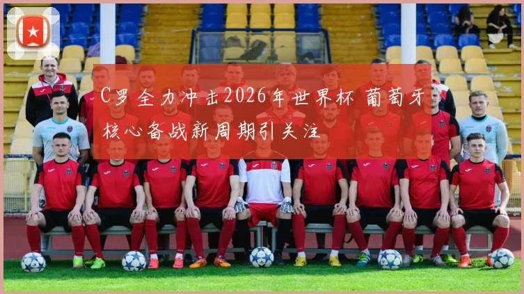 C罗全力冲击2026年世界杯 葡萄牙核心备战新周期引关注