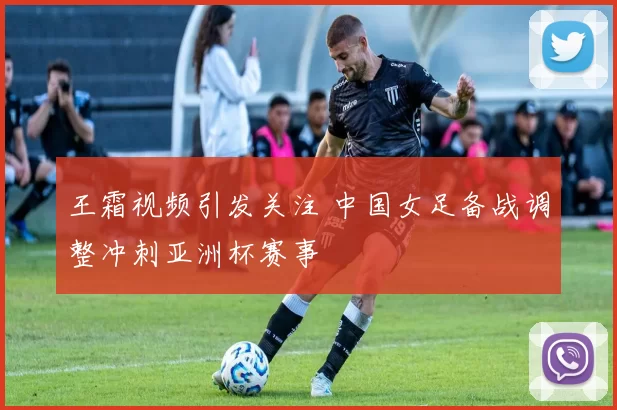 王霜视频引发关注 中国女足备战调整冲刺亚洲杯赛事