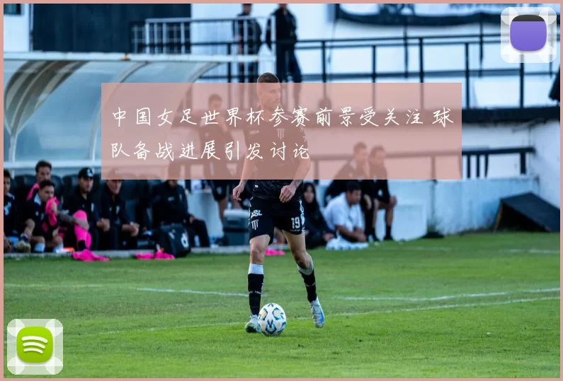 中国女足世界杯参赛前景受关注 球队备战进展引发讨论