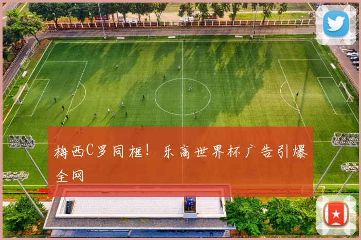 梅西C罗同框！乐高世界杯广告引爆全网