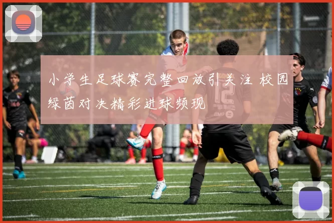 小学生足球赛完整回放引关注 校园绿茵对决精彩进球频现