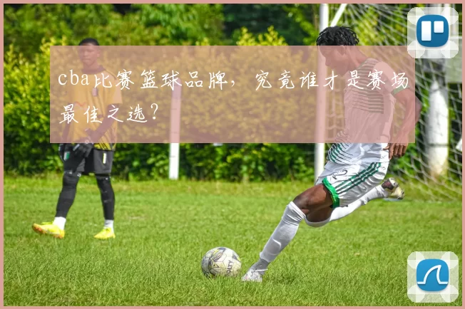 cba比赛篮球品牌，究竟谁才是赛场最佳之选？