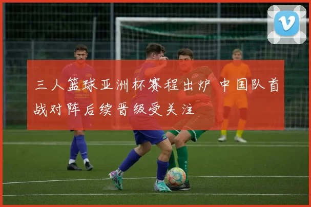 三人篮球亚洲杯赛程出炉 中国队首战对阵后续晋级受关注